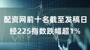配资网前十名截至发稿日经225指数跌幅超1%