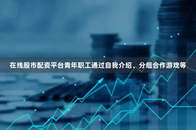 在线股市配资平台青年职工通过自我介绍、分组合作游戏等