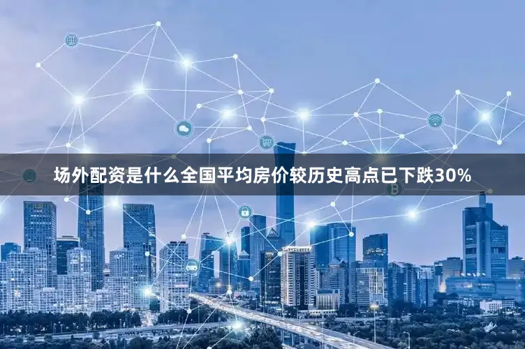 场外配资是什么全国平均房价较历史高点已下跌30%