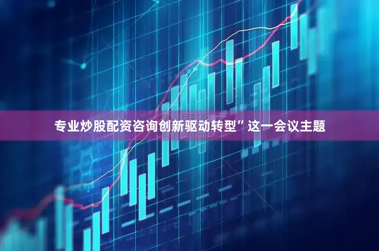 专业炒股配资咨询创新驱动转型”这一会议主题