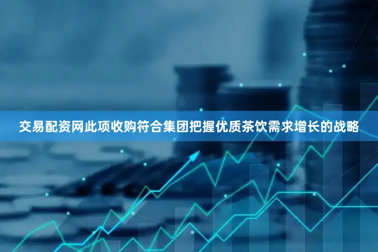 交易配资网此项收购符合集团把握优质茶饮需求增长的战略