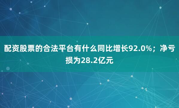 配资股票的合法平台有什么同比增长92.0%；净亏损为28.2亿元
