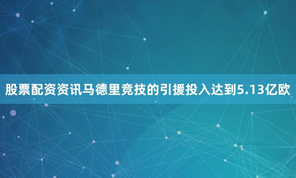 股票配资资讯马德里竞技的引援投入达到5.13亿欧