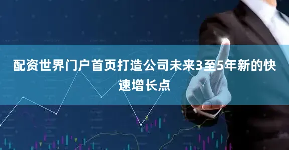 配资世界门户首页打造公司未来3至5年新的快速增长点