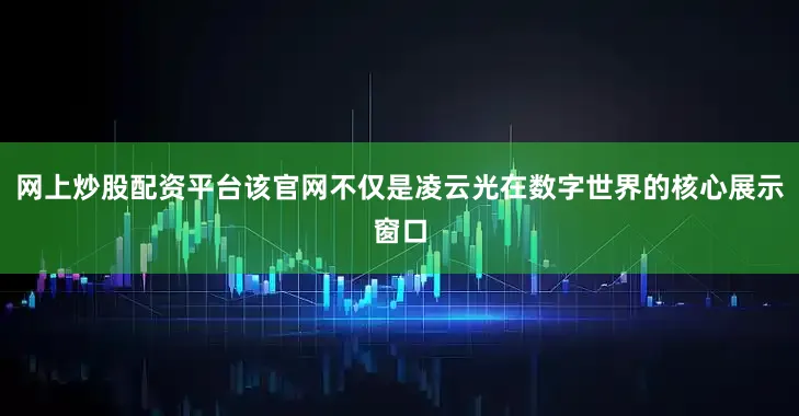 网上炒股配资平台该官网不仅是凌云光在数字世界的核心展示窗口