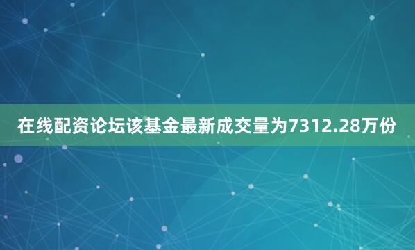 在线配资论坛该基金最新成交量为7312.28万份
