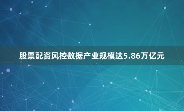 股票配资风控数据产业规模达5.86万亿元