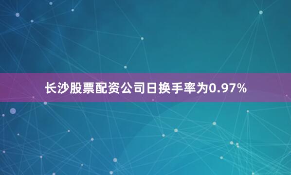 长沙股票配资公司日换手率为0.97%